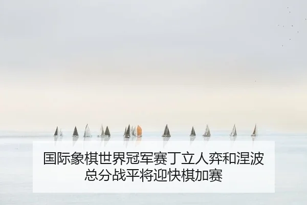 国际象棋世界冠军赛丁立人弈和涅波 总分战平将迎快棋加赛